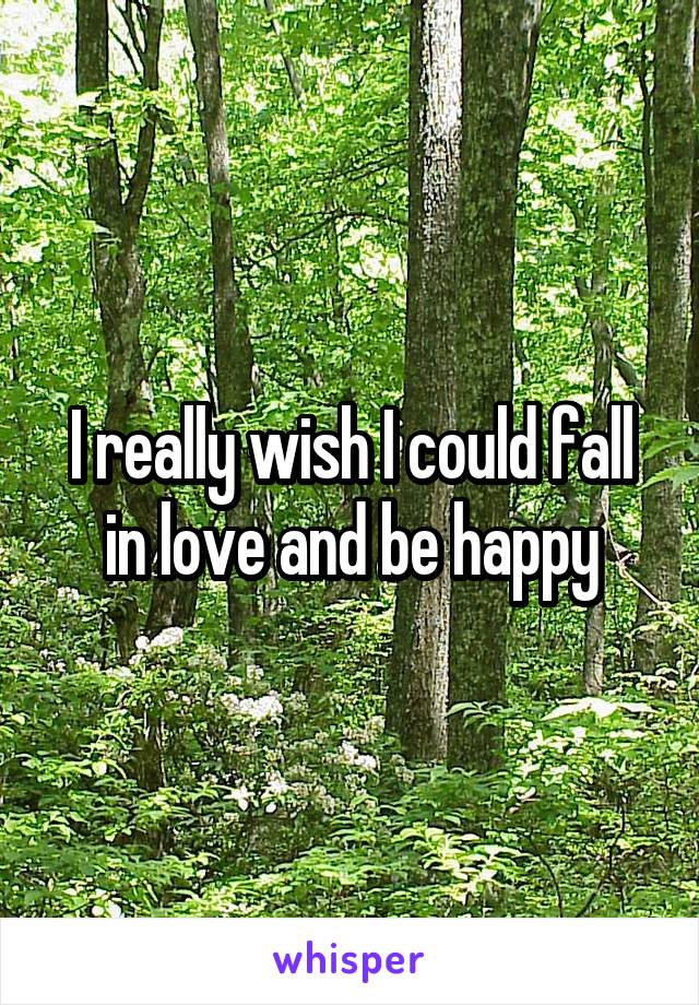 I really wish I could fall in love and be happy