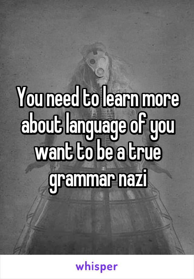 You need to learn more about language of you want to be a true grammar nazi