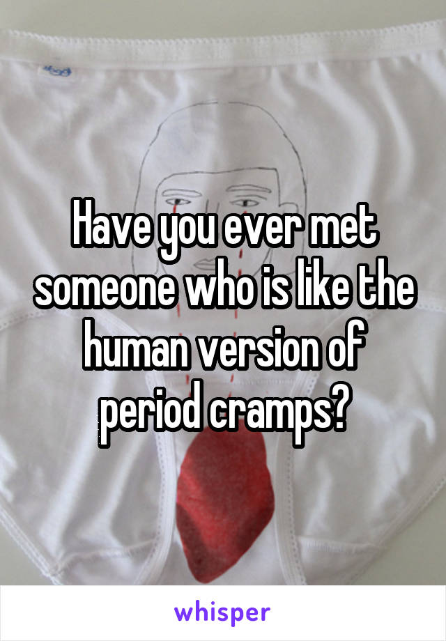 Have you ever met someone who is like the human version of period cramps?