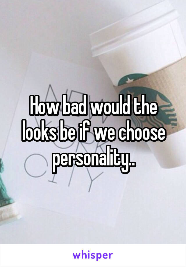How bad would the looks be if we choose personality..