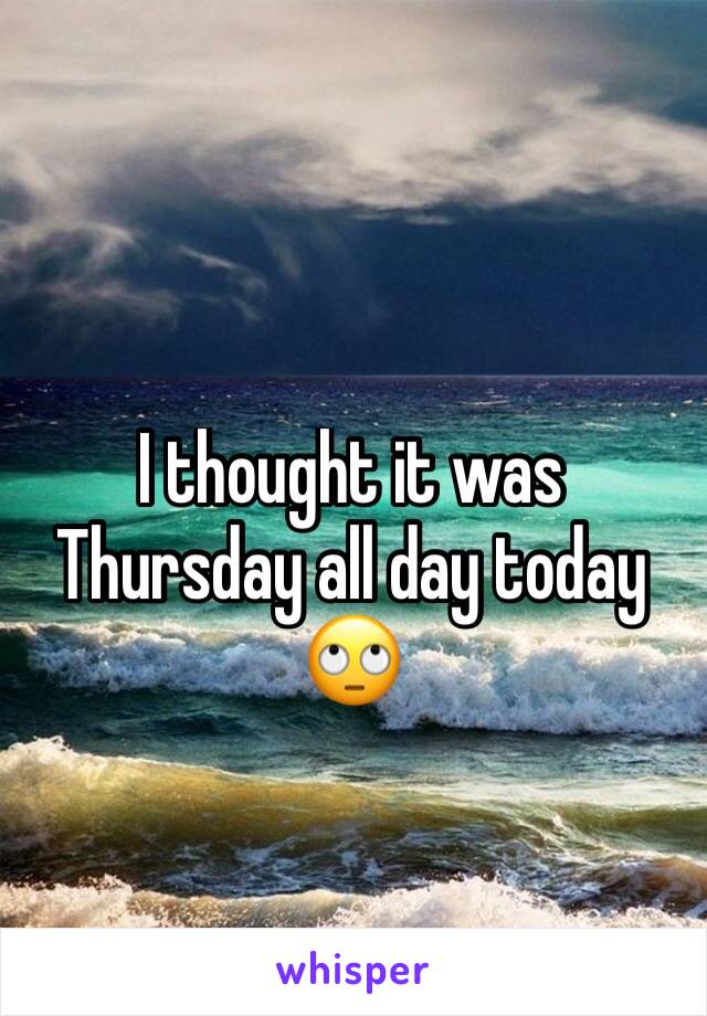 I thought it was Thursday all day today 🙄