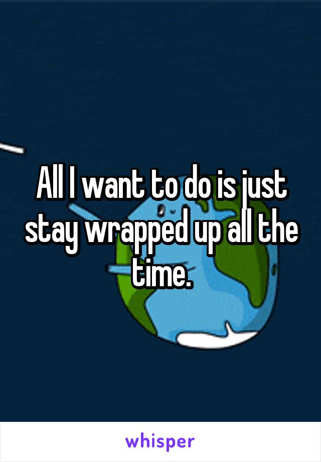 All I want to do is just stay wrapped up all the time.