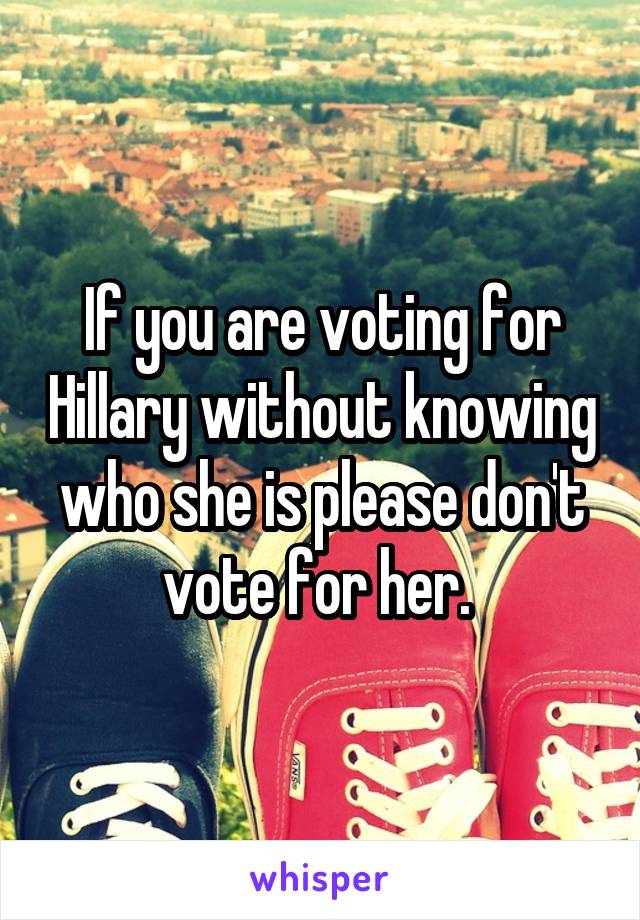 If you are voting for Hillary without knowing who she is please don't vote for her. 