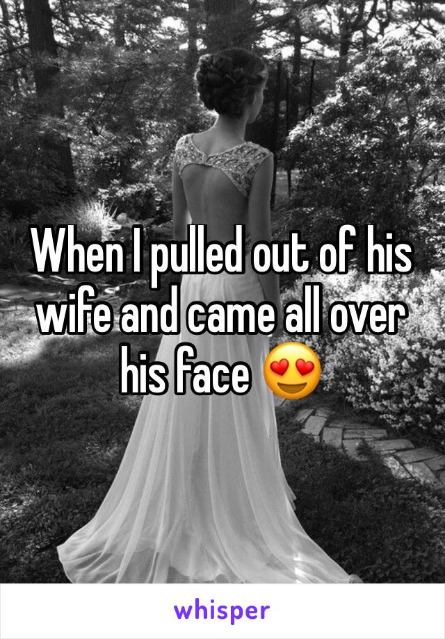 When I pulled out of his wife and came all over his face 😍