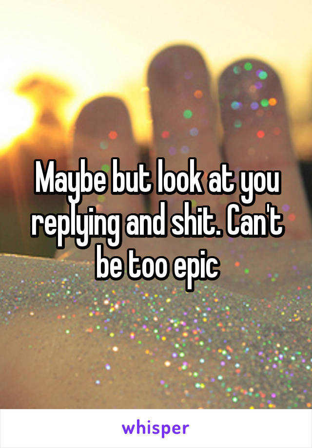Maybe but look at you replying and shit. Can't be too epic