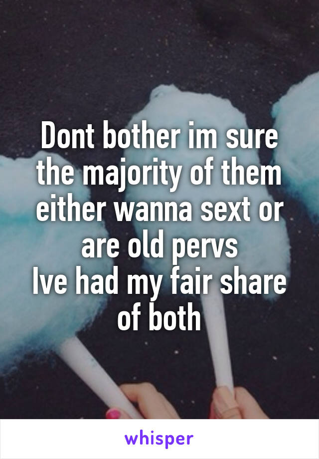 Dont bother im sure the majority of them either wanna sext or are old pervs
Ive had my fair share of both