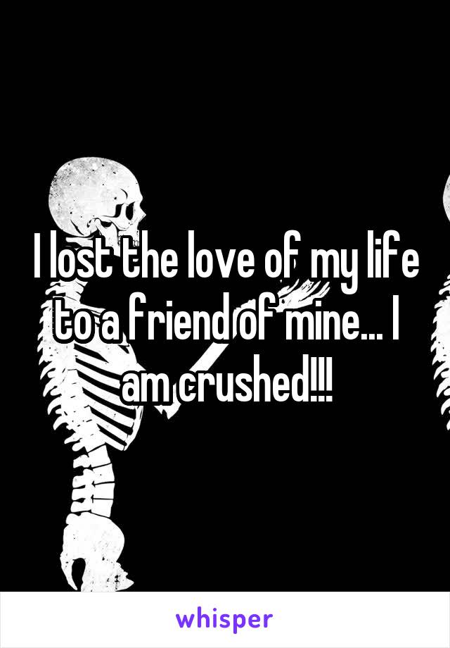 I lost the love of my life to a friend of mine... I am crushed!!!