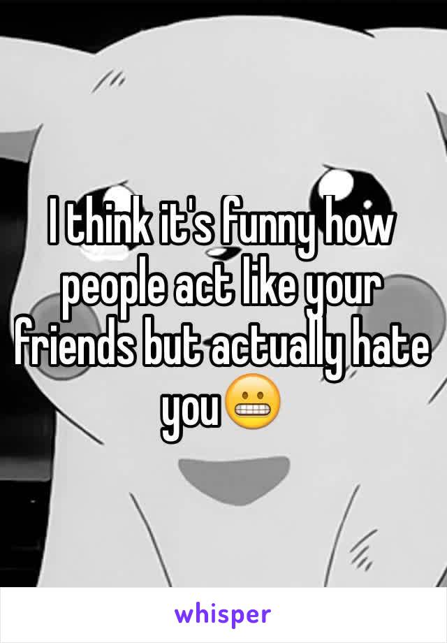 I think it's funny how people act like your friends but actually hate you😬
