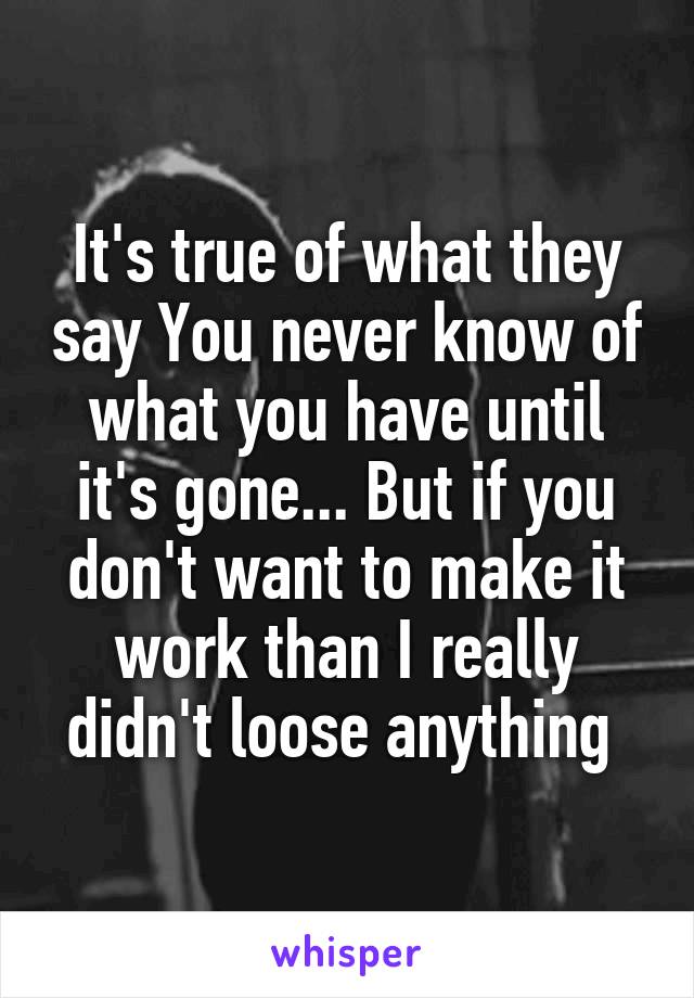 It's true of what they say You never know of what you have until it's gone... But if you don't want to make it work than I really didn't loose anything 
