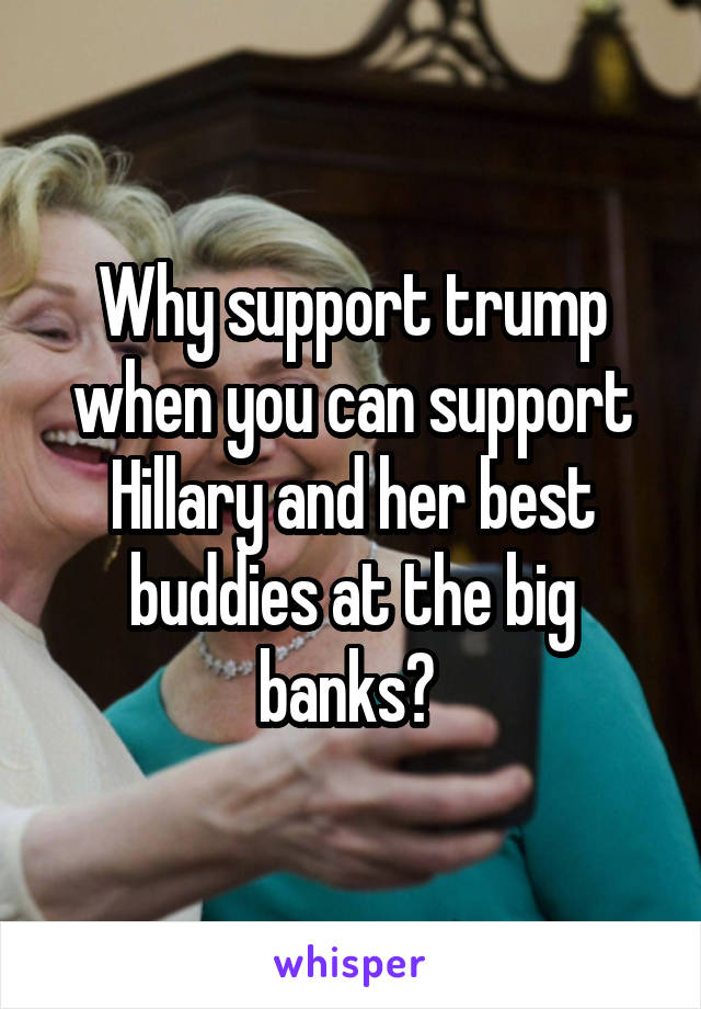 Why support trump when you can support Hillary and her best buddies at the big banks? 