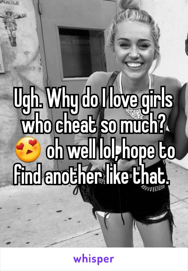 Ugh. Why do I love girls who cheat so much?  😍 oh well lol, hope to find another like that. 