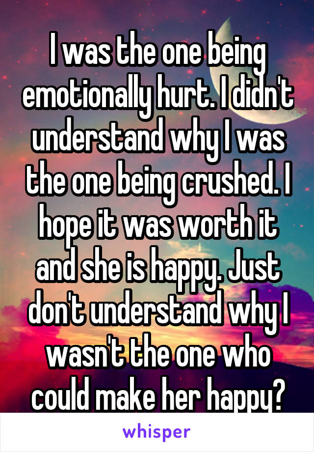 I was the one being emotionally hurt. I didn't understand why I was the one being crushed. I hope it was worth it and she is happy. Just don't understand why I wasn't the one who could make her happy?