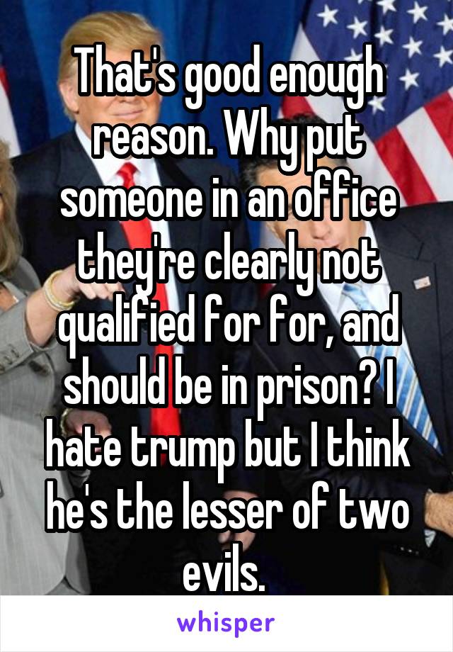 That's good enough reason. Why put someone in an office they're clearly not qualified for for, and should be in prison? I hate trump but I think he's the lesser of two evils. 