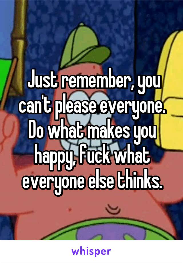  Just remember, you can't please everyone. Do what makes you happy, fuck what everyone else thinks.