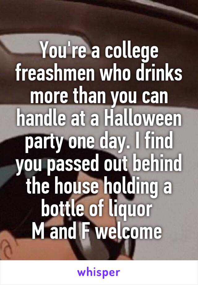 You're a college freashmen who drinks more than you can handle at a Halloween party one day. I find you passed out behind the house holding a bottle of liquor 
M and F welcome 