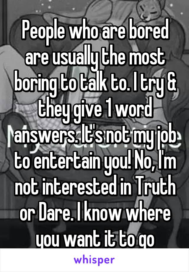 People who are bored are usually the most boring to talk to. I try & they give 1 word answers. It's not my job to entertain you! No, I'm not interested in Truth or Dare. I know where you want it to go