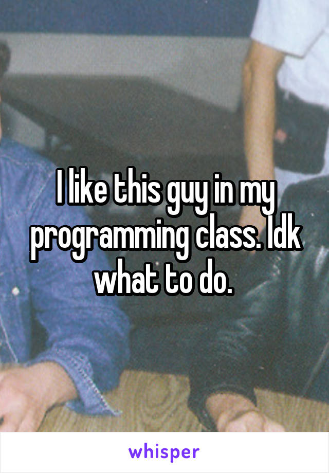 I like this guy in my programming class. Idk what to do. 
