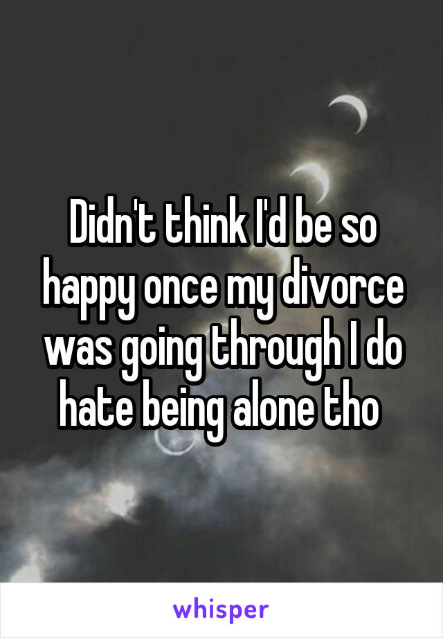Didn't think I'd be so happy once my divorce was going through I do hate being alone tho 