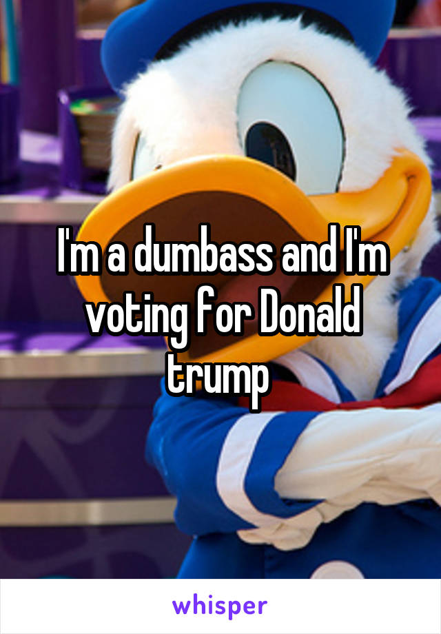 I'm a dumbass and I'm voting for Donald trump 