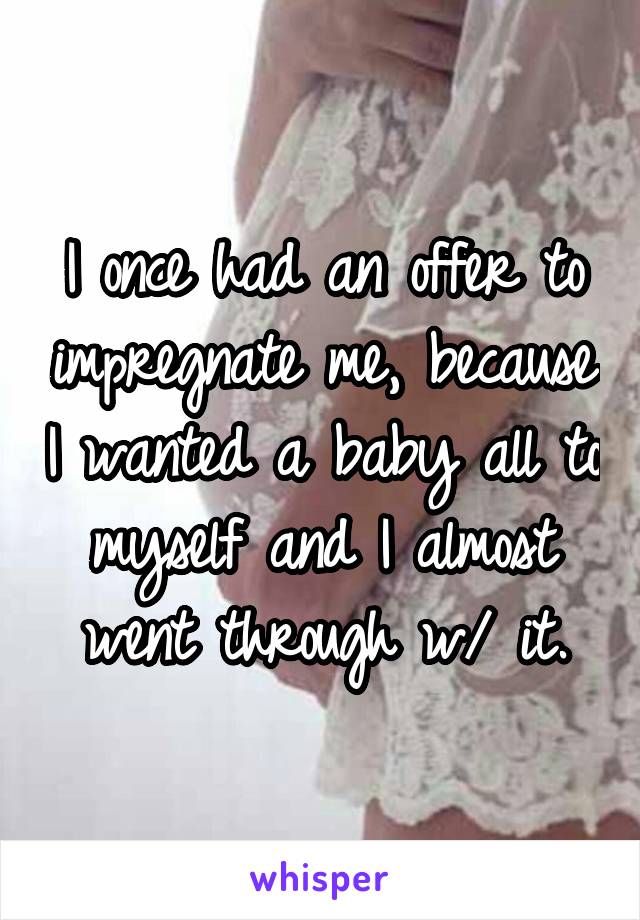 I once had an offer to impregnate me, because I wanted a baby all to myself and I almost went through w/ it.