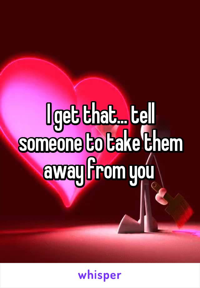 I get that... tell someone to take them away from you 