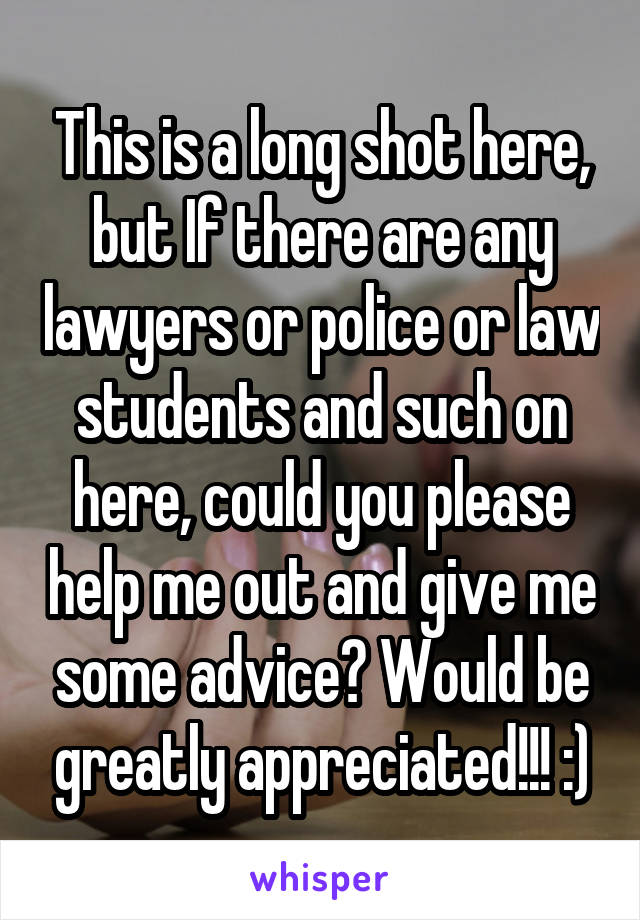 This is a long shot here, but If there are any lawyers or police or law students and such on here, could you please help me out and give me some advice? Would be greatly appreciated!!! :)