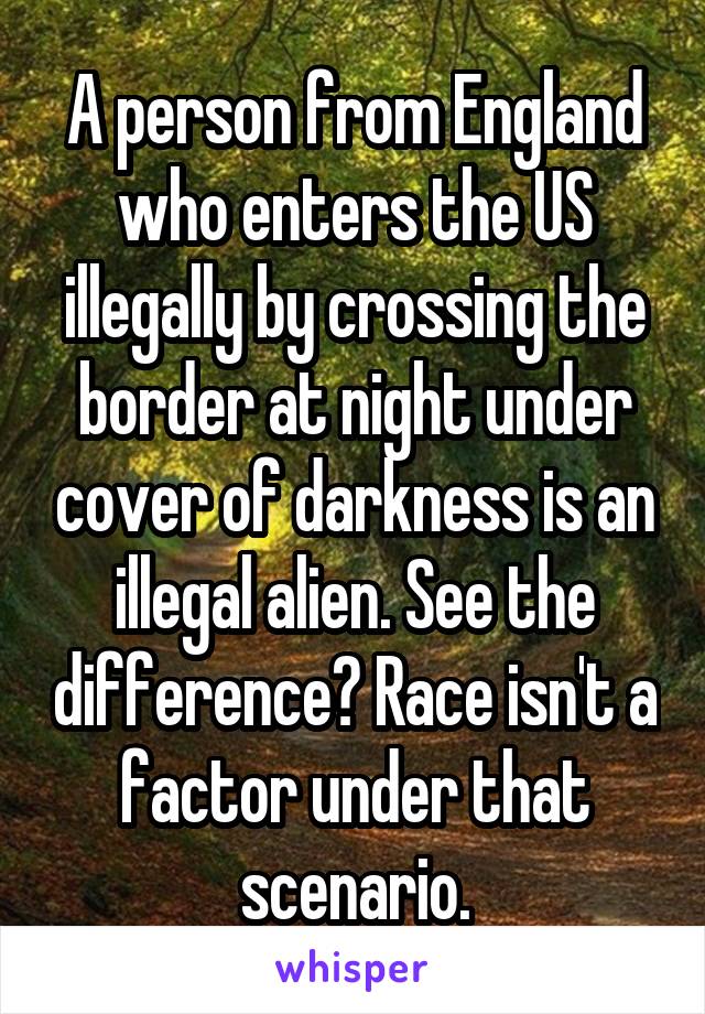 A person from England who enters the US illegally by crossing the border at night under cover of darkness is an illegal alien. See the difference? Race isn't a factor under that scenario.