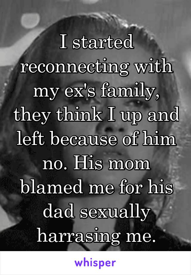 I started reconnecting with my ex's family, they think I up and left because of him no. His mom blamed me for his dad sexually harrasing me.