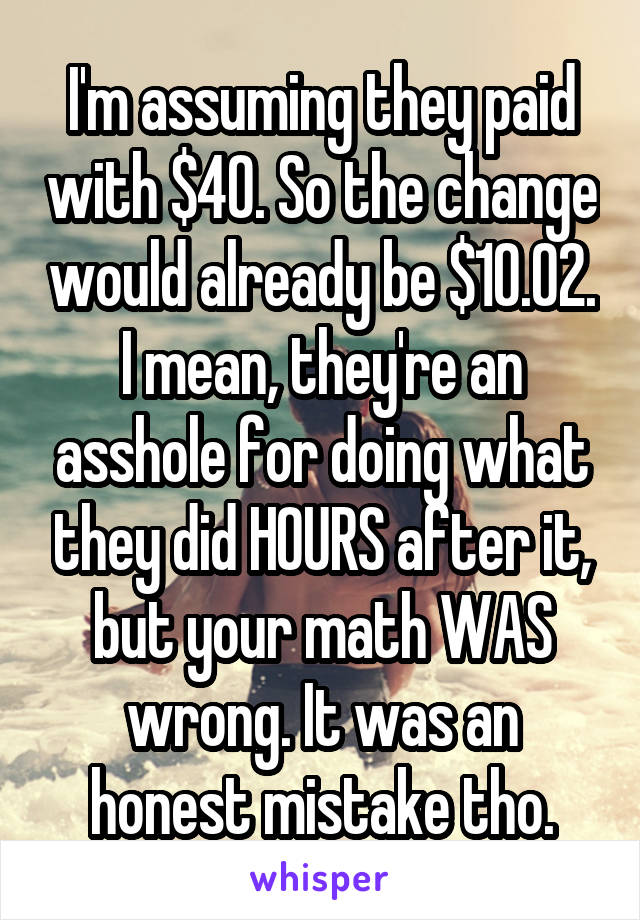 I'm assuming they paid with $40. So the change would already be $10.02.
I mean, they're an asshole for doing what they did HOURS after it, but your math WAS wrong. It was an honest mistake tho.