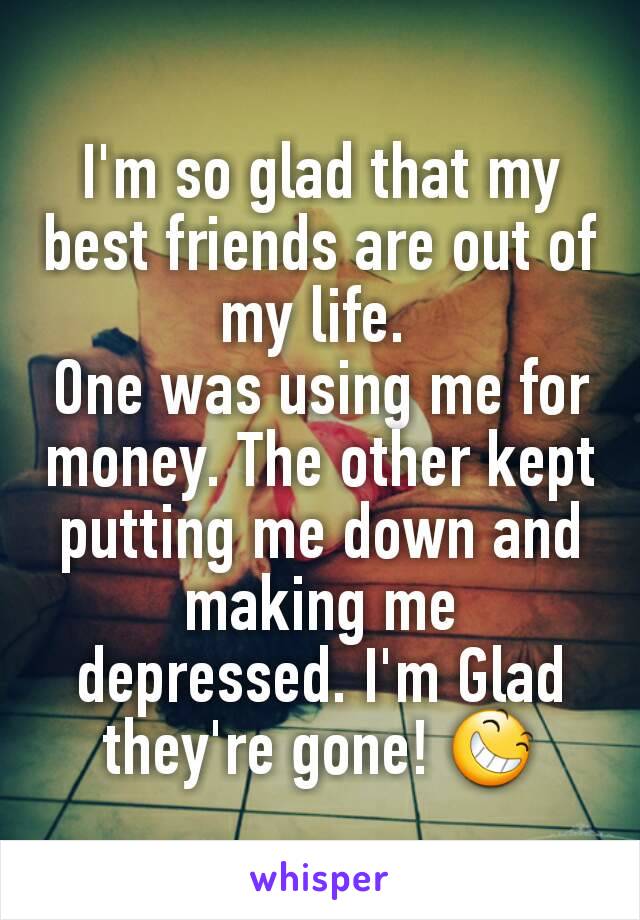 I'm so glad that my best friends are out of my life. 
One was using me for money. The other kept putting me down and making me depressed. I'm Glad they're gone! 😆