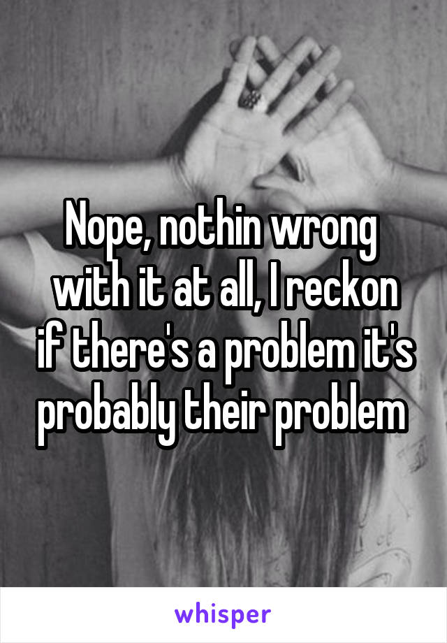 Nope, nothin wrong 
with it at all, I reckon if there's a problem it's probably their problem 