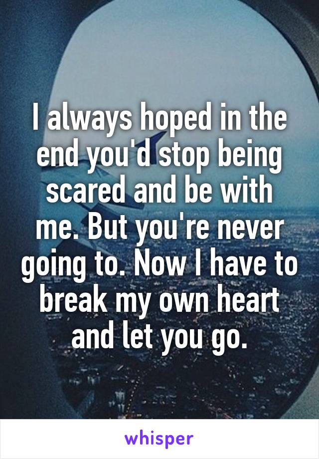 I always hoped in the end you'd stop being scared and be with me. But you're never going to. Now I have to break my own heart and let you go.