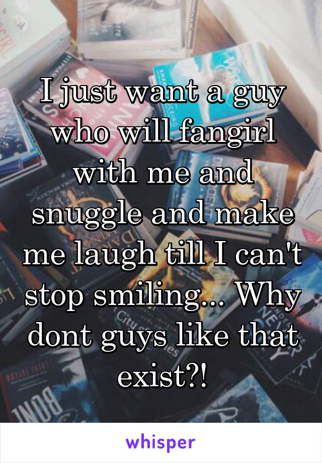 I just want a guy who will fangirl with me and snuggle and make me laugh till I can't stop smiling... Why dont guys like that exist?!