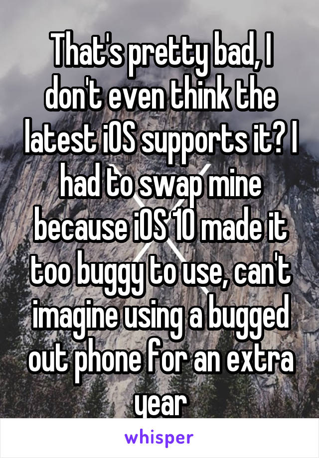 That's pretty bad, I don't even think the latest iOS supports it? I had to swap mine because iOS 10 made it too buggy to use, can't imagine using a bugged out phone for an extra year