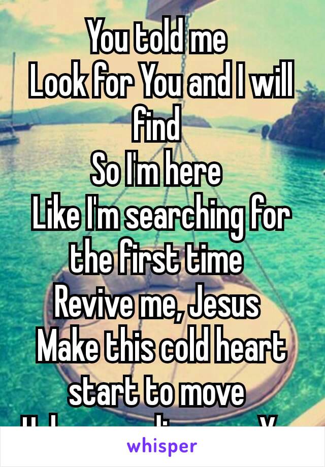 You told me 
Look for You and I will find 
So I'm here 
Like I'm searching for the first time 
Revive me, Jesus 
Make this cold heart start to move 
Help me rediscover You