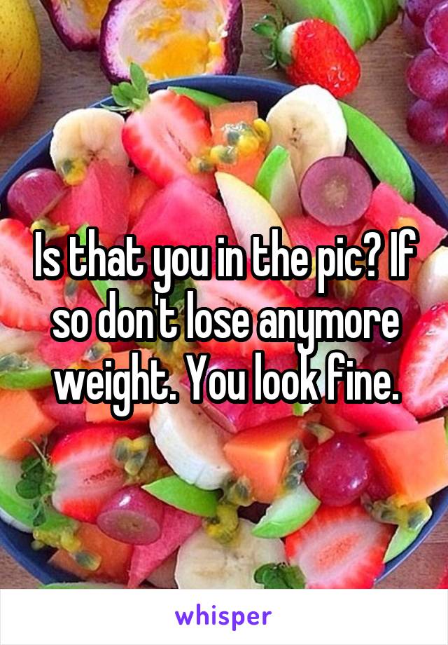 Is that you in the pic? If so don't lose anymore weight. You look fine.