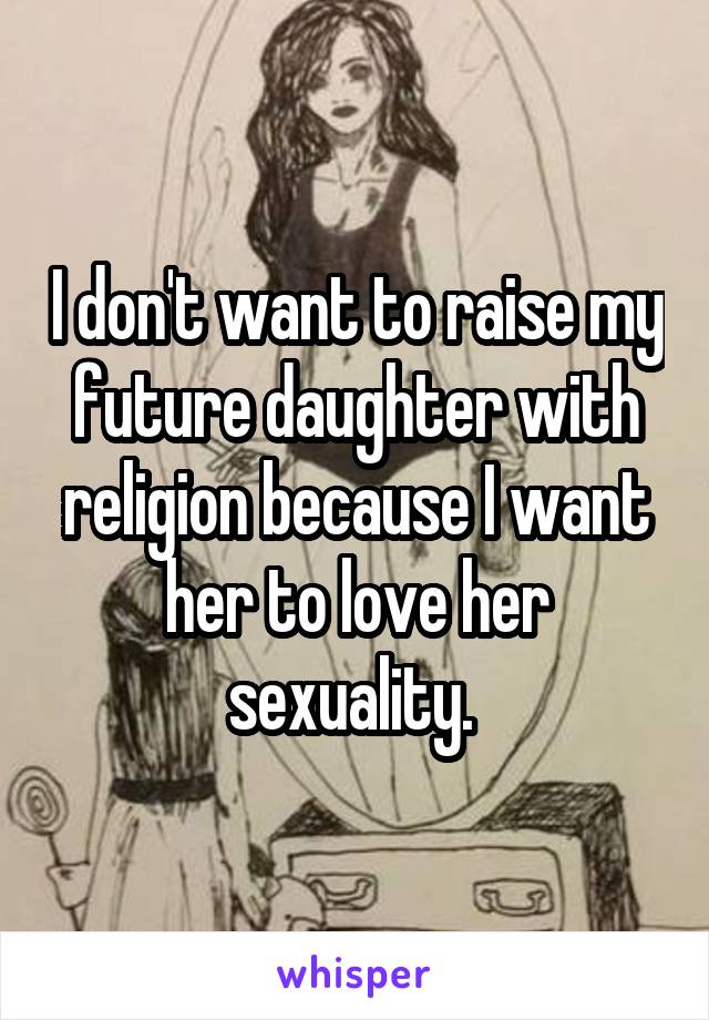 I don't want to raise my future daughter with religion because I want her to love her sexuality. 