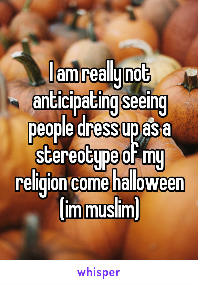 I am really not anticipating seeing people dress up as a stereotype of my religion come halloween (im muslim)