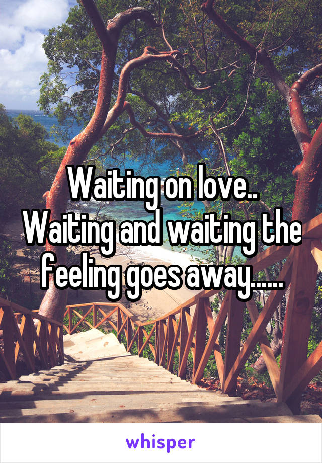 Waiting on love.. Waiting and waiting the feeling goes away......