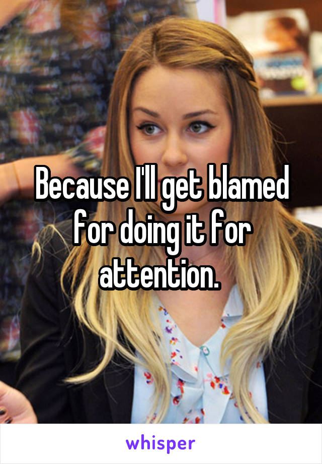 Because I'll get blamed for doing it for attention. 