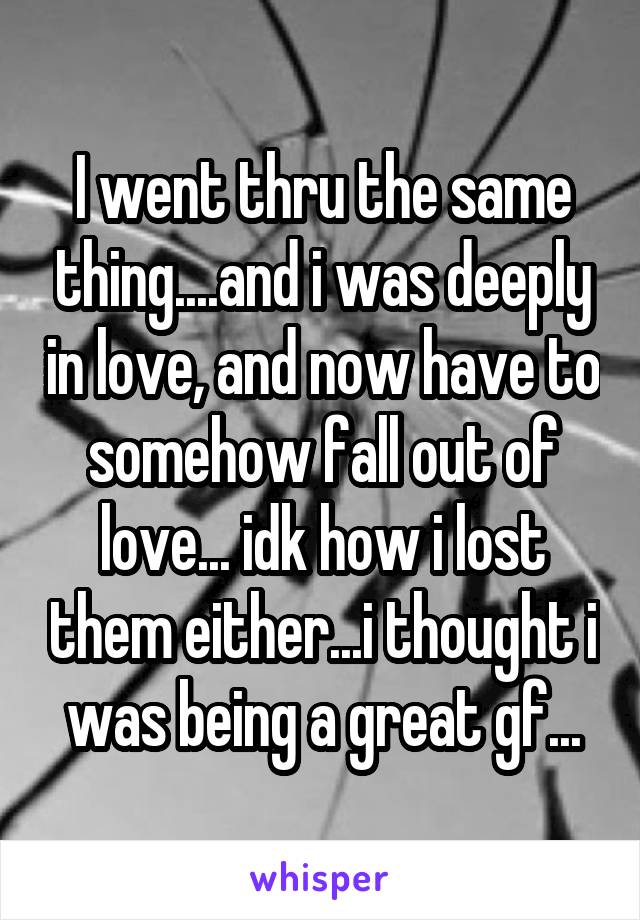 I went thru the same thing....and i was deeply in love, and now have to somehow fall out of love... idk how i lost them either...i thought i was being a great gf...