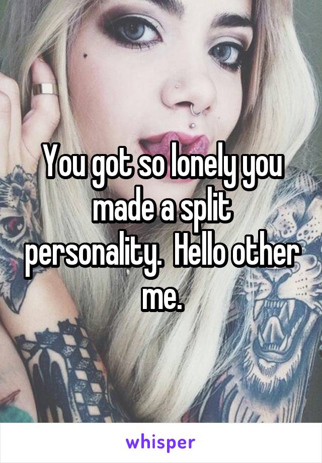 You got so lonely you made a split personality.  Hello other me.