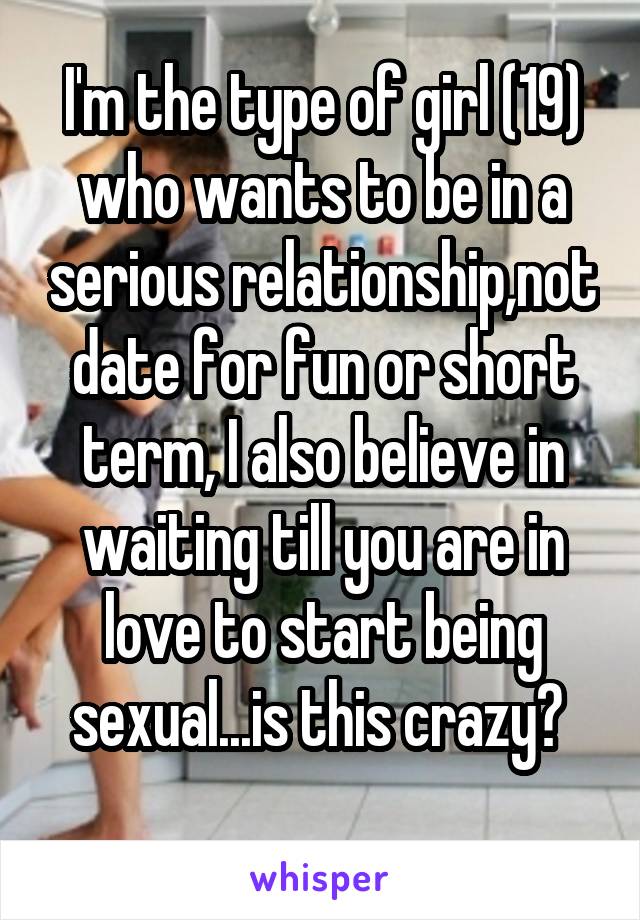 I'm the type of girl (19) who wants to be in a serious relationship,not date for fun or short term, I also believe in waiting till you are in love to start being sexual...is this crazy? 
