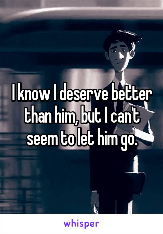 I know I deserve better than him, but I can't seem to let him go.