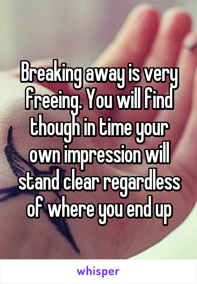 Breaking away is very freeing. You will find though in time your own impression will stand clear regardless of where you end up