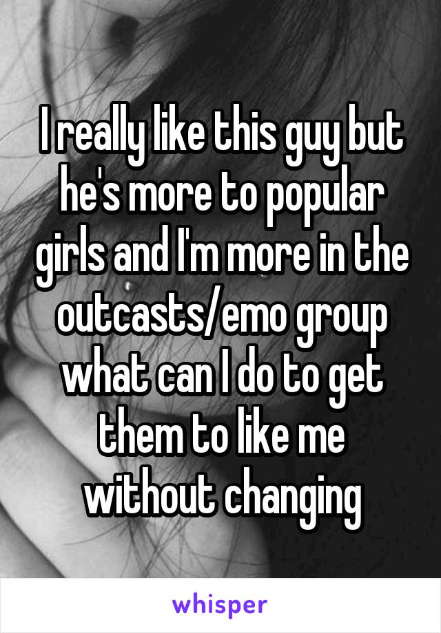 I really like this guy but he's more to popular girls and I'm more in the outcasts/emo group what can I do to get them to like me without changing