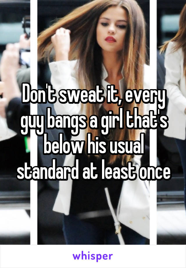 Don't sweat it, every guy bangs a girl that's below his usual standard at least once