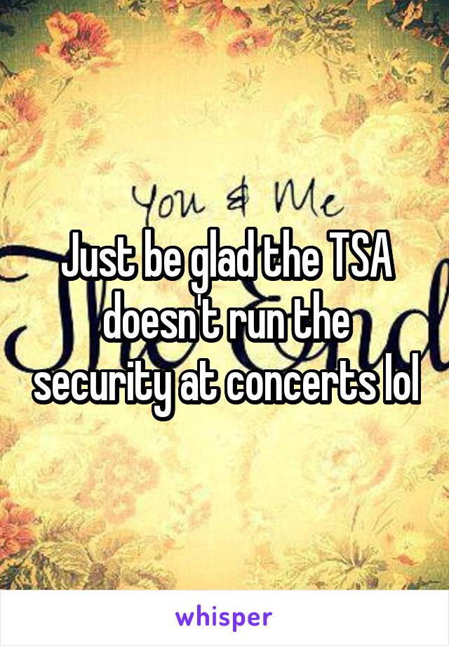 Just be glad the TSA doesn't run the security at concerts lol