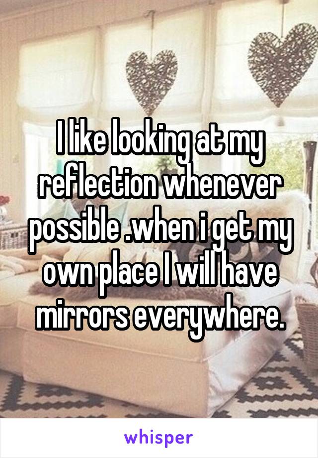 I like looking at my reflection whenever possible .when i get my own place I will have mirrors everywhere.