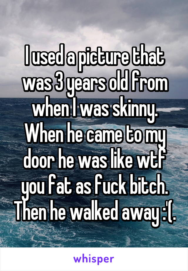 I used a picture that was 3 years old from when I was skinny. When he came to my door he was like wtf you fat as fuck bitch. Then he walked away :'(.